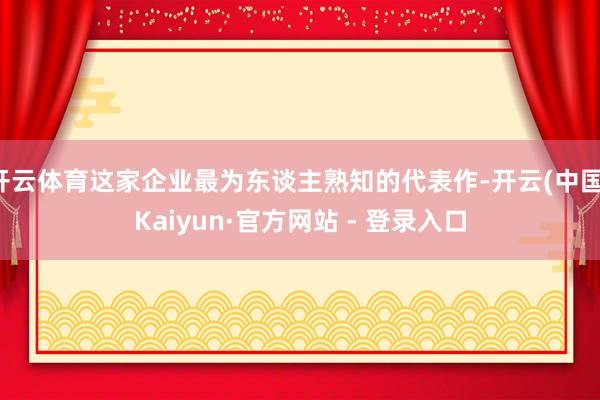 开云体育这家企业最为东谈主熟知的代表作-开云(中国)Kaiyun·官方网站 - 登录入口
