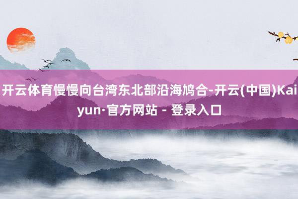 开云体育慢慢向台湾东北部沿海鸠合-开云(中国)Kaiyun·官方网站 - 登录入口