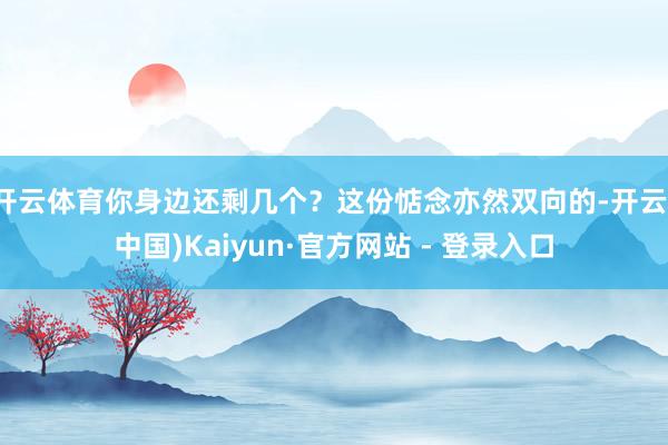 开云体育你身边还剩几个？这份惦念亦然双向的-开云(中国)Kaiyun·官方网站 - 登录入口