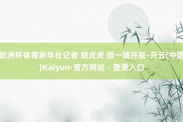欧洲杯体育新华社记者 胡虎虎 摄一城开板-开云(中国)Kaiyun·官方网站 - 登录入口