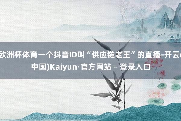 欧洲杯体育一个抖音ID叫“供应链老王”的直播-开云(中国)Kaiyun·官方网站 - 登录入口