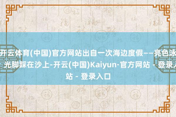 开云体育(中国)官方网站出自一次海边度假——亮色泳装、光脚踩在沙上-开云(中国)Kaiyun·官方网站 - 登录入口