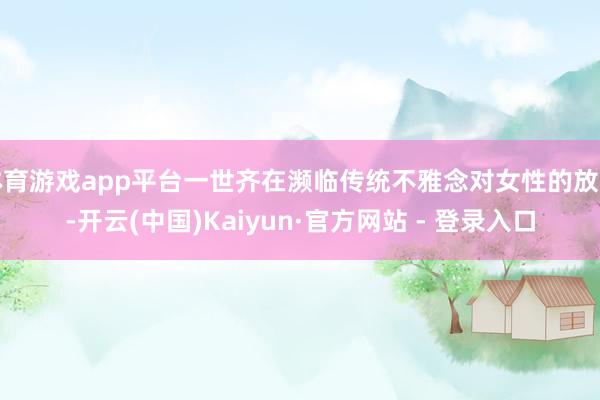 体育游戏app平台一世齐在濒临传统不雅念对女性的放弃-开云(中国)Kaiyun·官方网站 - 登录入口
