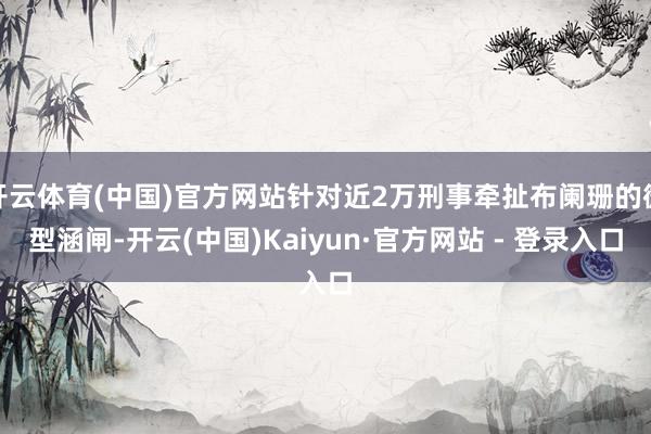 开云体育(中国)官方网站针对近2万刑事牵扯布阑珊的微型涵闸-开云(中国)Kaiyun·官方网站 - 登录入口
