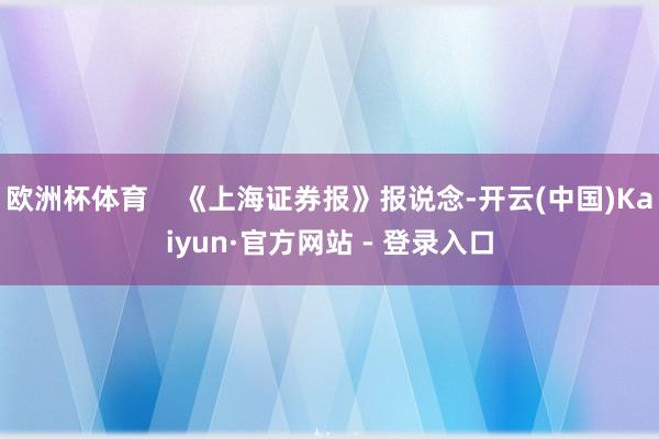 欧洲杯体育    《上海证券报》报说念-开云(中国)Kaiyun·官方网站 - 登录入口