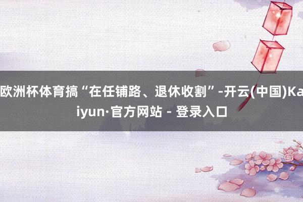欧洲杯体育搞“在任铺路、退休收割”-开云(中国)Kaiyun·官方网站 - 登录入口