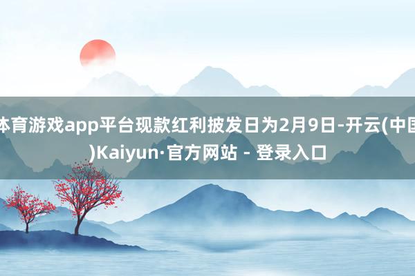 体育游戏app平台现款红利披发日为2月9日-开云(中国)Kaiyun·官方网站 - 登录入口