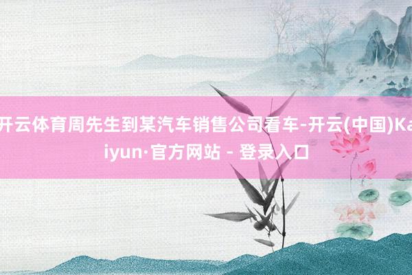 开云体育周先生到某汽车销售公司看车-开云(中国)Kaiyun·官方网站 - 登录入口